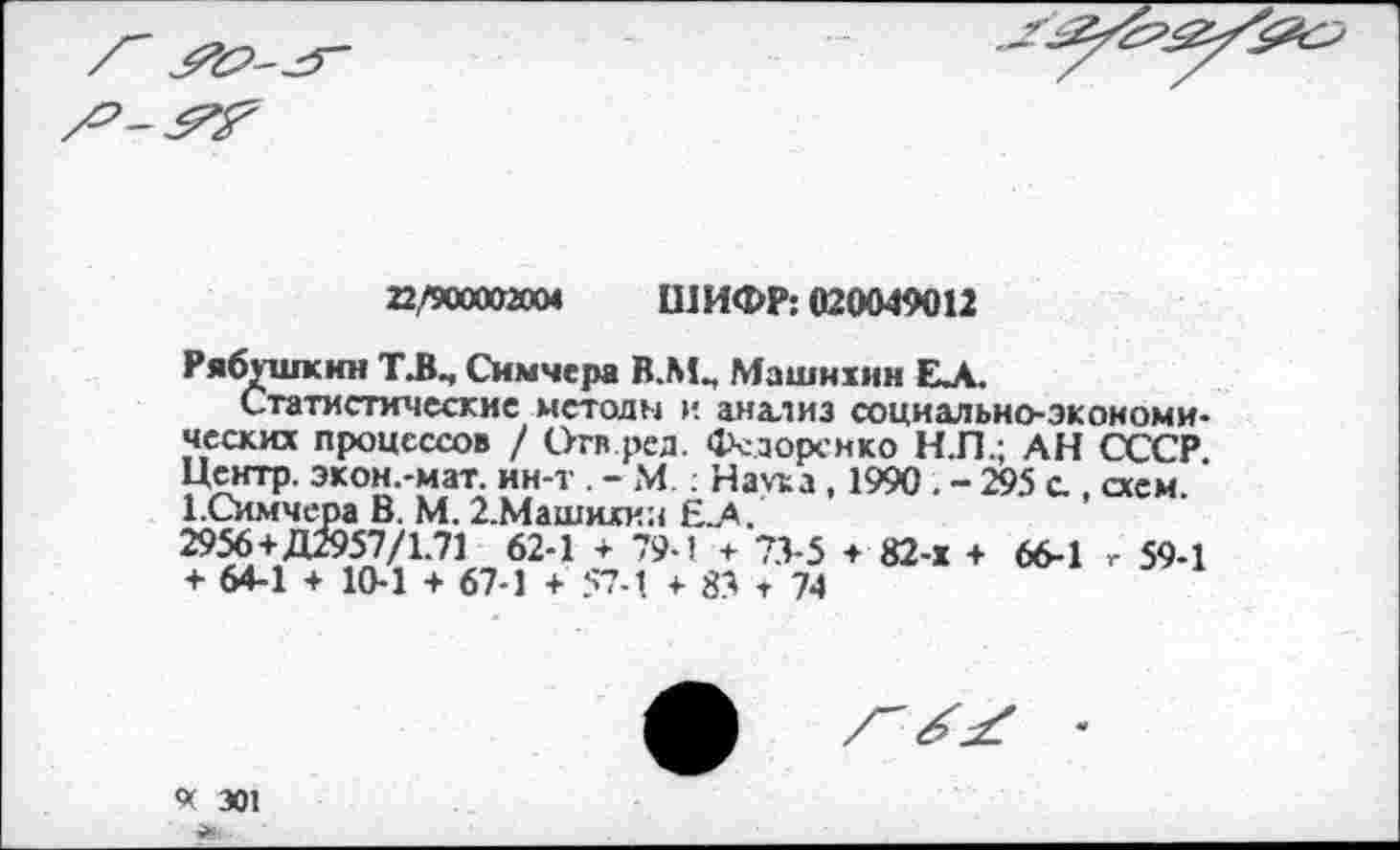 ﻿22,/900002004	ШИФР: 020049012
Рябушкнн Т.В., Снмчера В.ЛЦ Машнхин ЕА.
Статистические методы и анализ социально-экономических процессов / Огв.рсд. зорен ко Н.П.; АН СССР. Центр, экон.-мат. ин-т . - М: На\та , 1990 . - 295 с , схем. 1.Симчера В. М. 2.Машихин Е.А.
2956+Д2957/1.71 62-1 + 79-1 + 73-5 + 82-х + 66-1 г 59-1 + 64-1 + 10-1 + 67-1 + 57-1 + 83 т 74